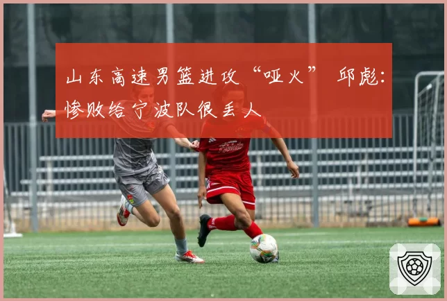 山东高速男篮进攻“哑火” 邱彪:惨败给宁波队很丢人