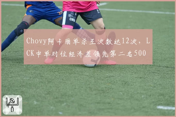 Chovy阿卡丽单杀王次数达12次，LCK中单对位经济差领先第二名500