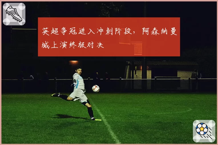 英超争冠进入冲刺阶段，阿森纳曼城上演终极对决