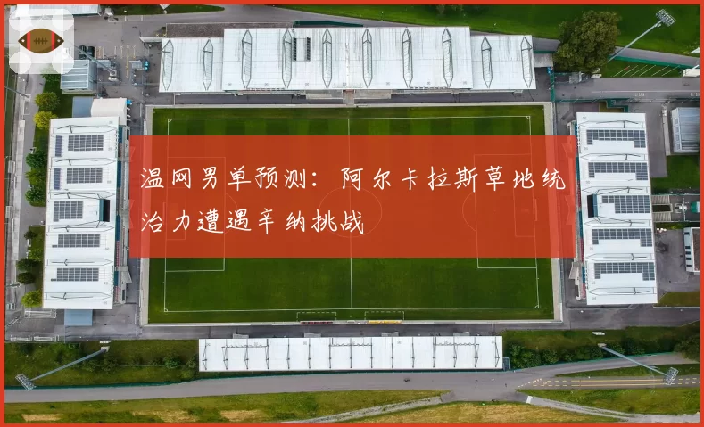温网男单预测：阿尔卡拉斯草地统治力遭遇辛纳挑战