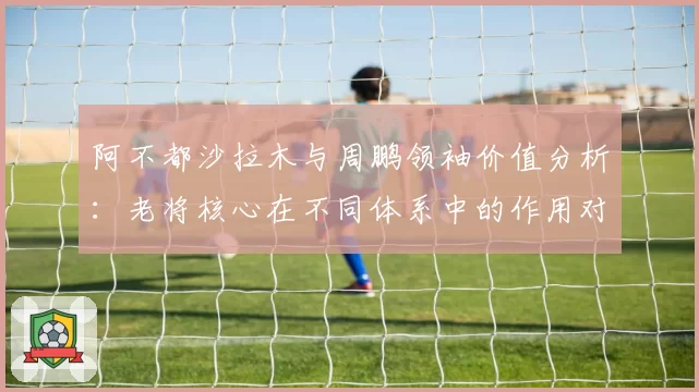 阿不都沙拉木与周鹏领袖价值分析：老将核心在不同体系中的作用对比