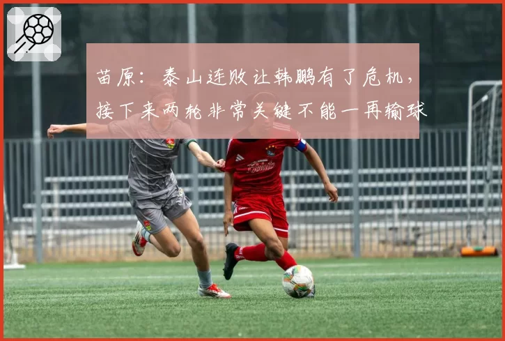 苗原：泰山连败让韩鹏有了危机，接下来两轮非常关键不能一再输球