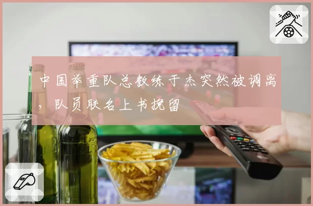 中国举重队总教练于杰突然被调离，队员联名上书挽留