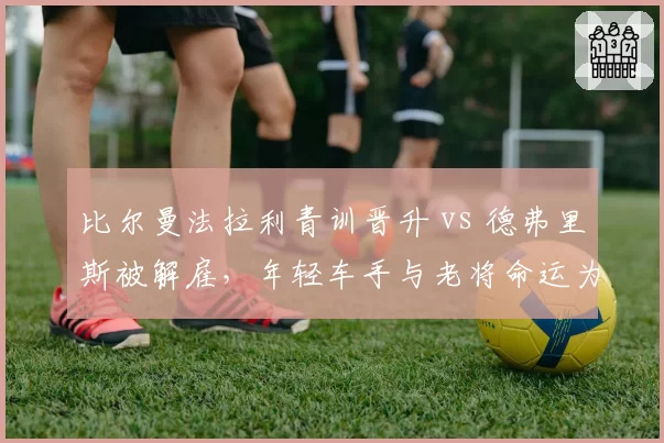 比尔曼法拉利青训晋升 vs 德弗里斯被解雇,年轻车手与老将命运为何两极?