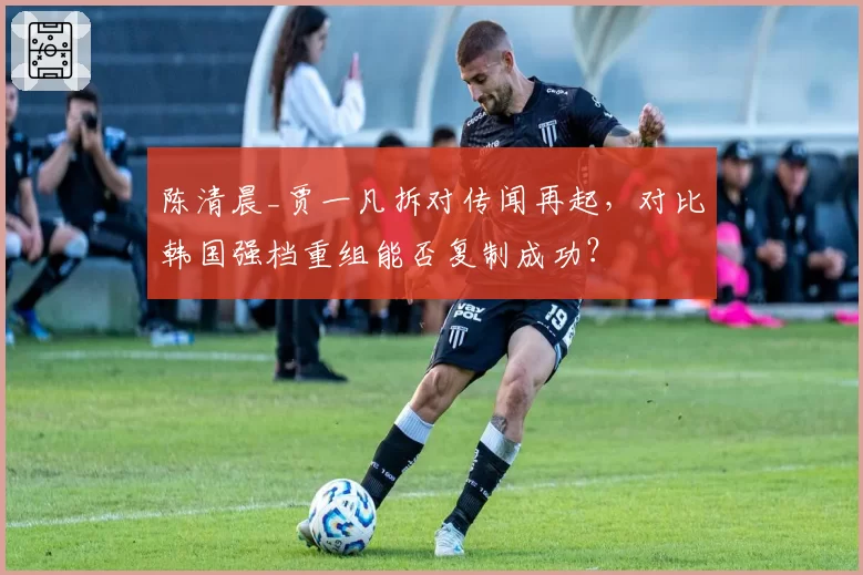 陈清晨_贾一凡拆对传闻再起，对比韩国强档重组能否复制成功？