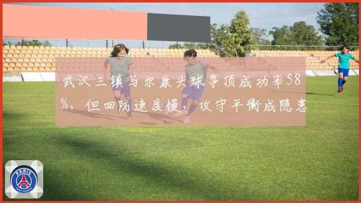 武汉三镇马尔康头球争顶成功率58%，但回防速度慢，攻守平衡成隐患？