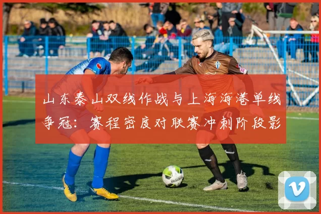 山东泰山双线作战与上海海港单线争冠:赛程密度对联赛冲刺阶段影响评估