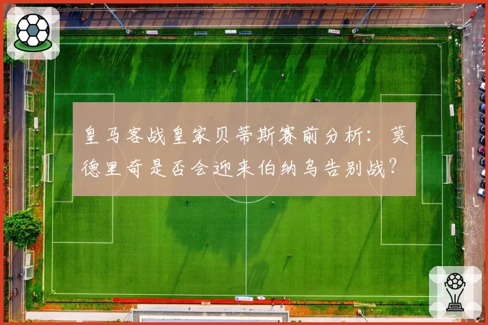 皇马客战皇家贝蒂斯赛前分析:莫德里奇是否会迎来伯纳乌告别战?
