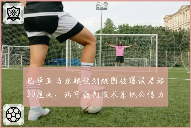 巴萨亚马尔越位划线图被曝误差超30厘米,西甲裁判技术系统公信力再遭质疑