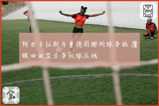 阿尔卡拉斯与鲁德因擦网球争执 鹰眼回放显示争议球压线