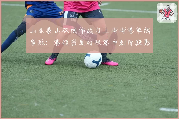 山东泰山双线作战与上海海港单线争冠:赛程密度对联赛冲刺阶段影响评估