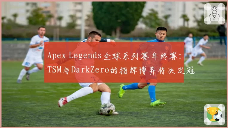 Apex Legends全球系列赛年终赛：TSM与DarkZero的指挥博弈将决定冠军归属。