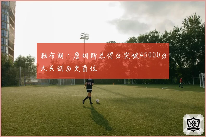 勒布朗·詹姆斯总得分突破45000分大关创历史首位