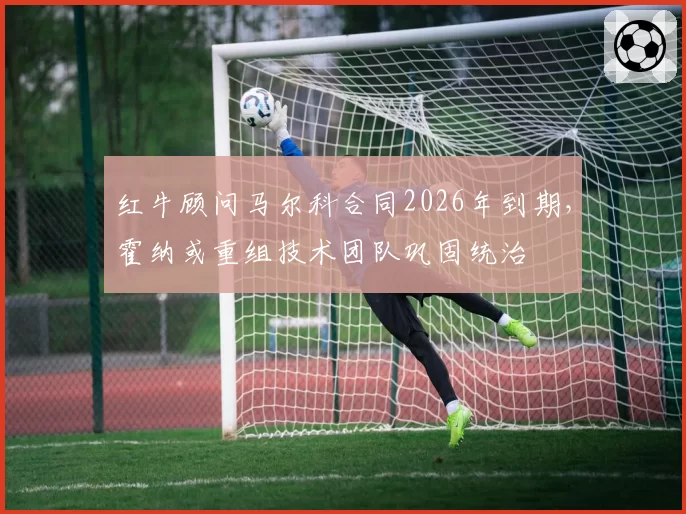 红牛顾问马尔科合同2026年到期,霍纳或重组技术团队巩固统治