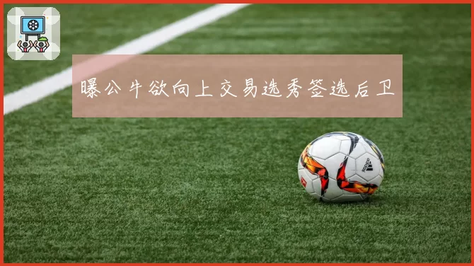曝公牛欲向上交易选秀签选后卫