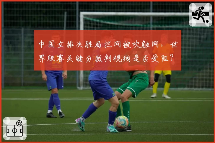 中国女排决胜局拦网被吹触网,世界联赛关键分裁判视线是否受阻?