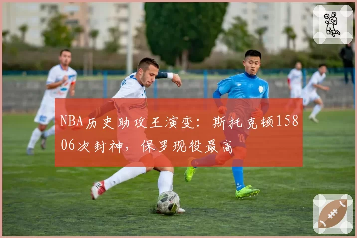 NBA历史助攻王演变:斯托克顿15806次封神,保罗现役最高