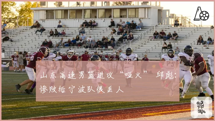 山东高速男篮进攻“哑火” 邱彪：惨败给宁波队很丢人