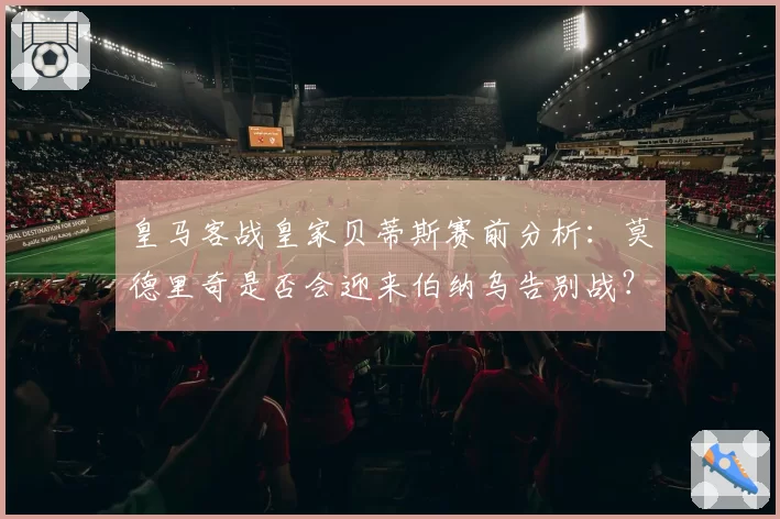 皇马客战皇家贝蒂斯赛前分析：莫德里奇是否会迎来伯纳乌告别战？