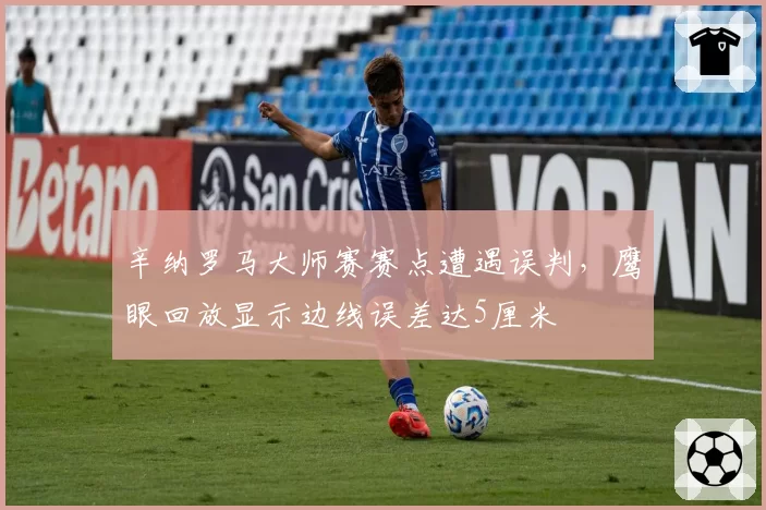 辛纳罗马大师赛赛点遭遇误判,鹰眼回放显示边线误差达5厘米