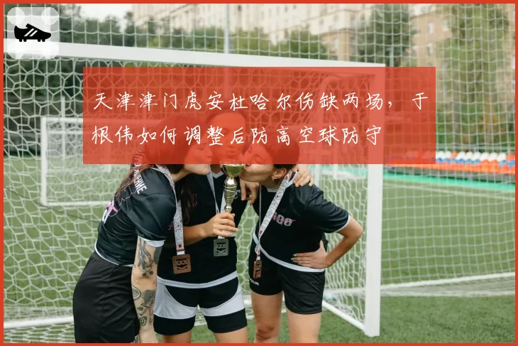 天津津门虎安杜哈尔伤缺两场,于根伟如何调整后防高空球防守