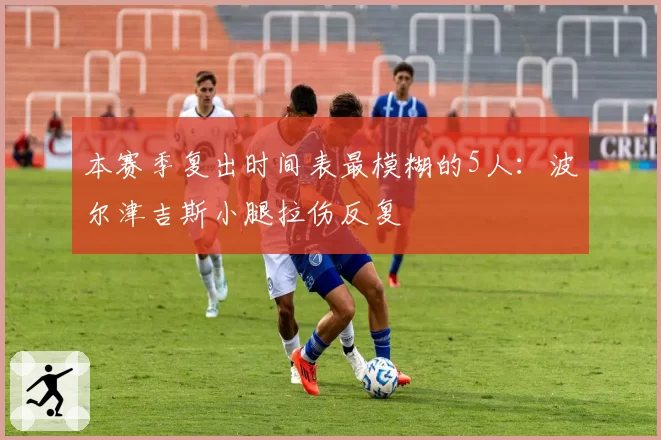 本赛季复出时间表最模糊的5人：波尔津吉斯小腿拉伤反复