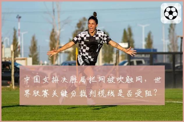 中国女排决胜局拦网被吹触网,世界联赛关键分裁判视线是否受阻?
