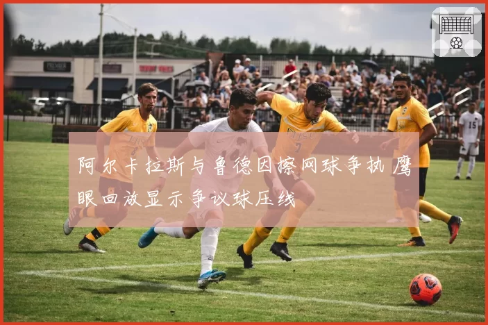阿尔卡拉斯与鲁德因擦网球争执 鹰眼回放显示争议球压线