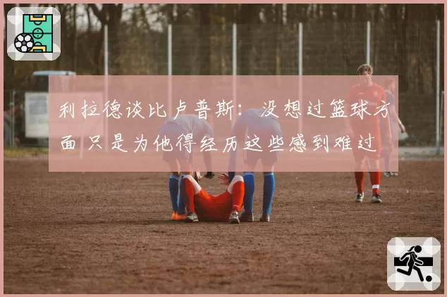 利拉德谈比卢普斯：没想过篮球方面 只是为他得经历这些感到难过