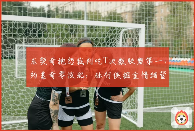 东契奇抱怨裁判吃T次数联盟第一，约基奇零技犯，独行侠掘金情绪管理对比