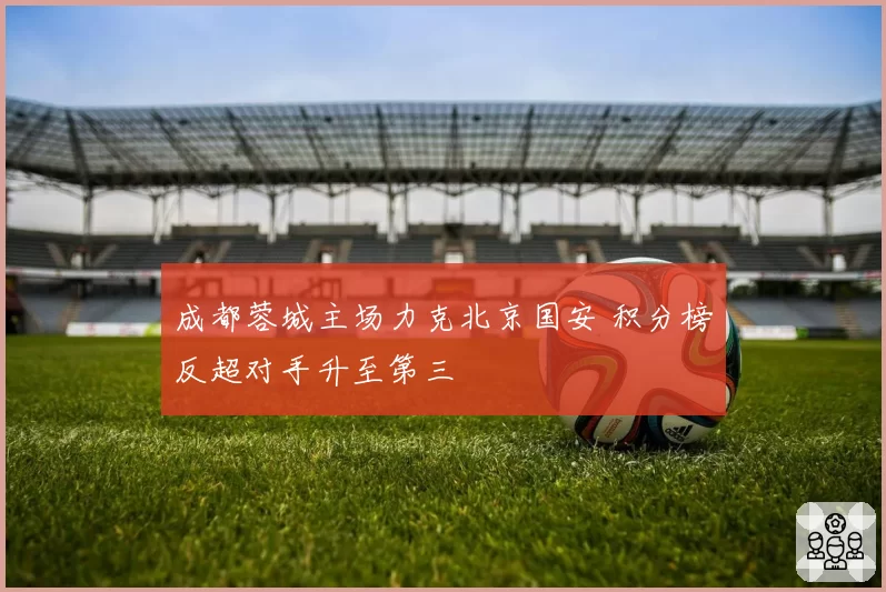 成都蓉城主场力克北京国安 积分榜反超对手升至第三