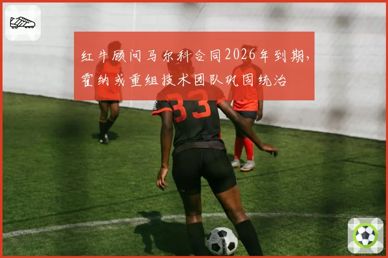 红牛顾问马尔科合同2026年到期,霍纳或重组技术团队巩固统治