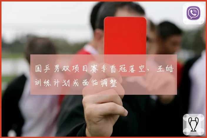 国乒男双项目赛季首冠落空,王皓训练计划或面临调整