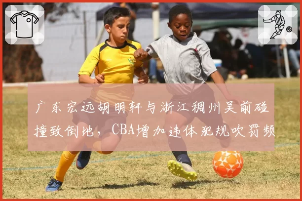 广东宏远胡明轩与浙江稠州吴前碰撞致倒地,CBA增加违体犯规吹罚频次的可能性多大