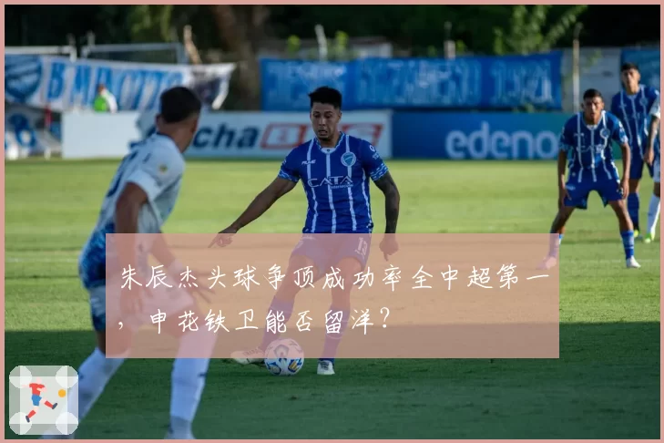 朱辰杰头球争顶成功率全中超第一，申花铁卫能否留洋？