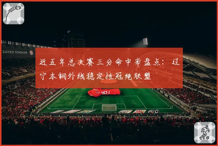 近五年总决赛三分命中率盘点：辽宁本钢外线稳定性冠绝联盟