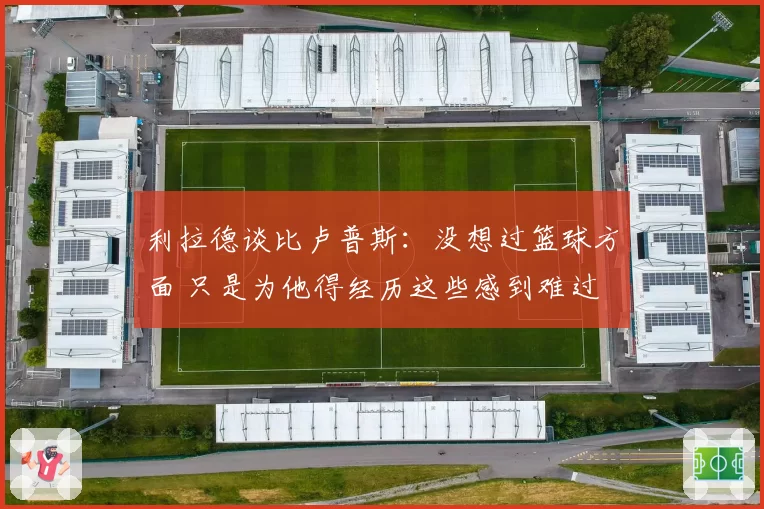 利拉德谈比卢普斯：没想过篮球方面 只是为他得经历这些感到难过