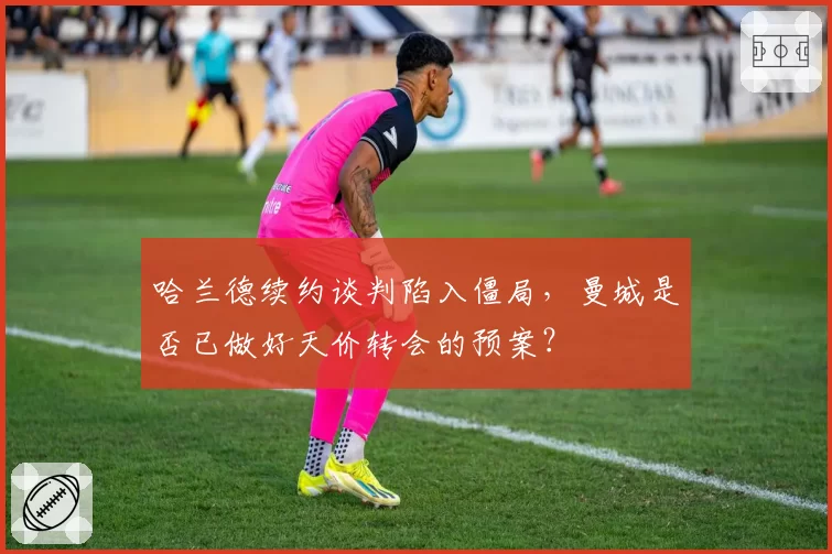 哈兰德续约谈判陷入僵局,曼城是否已做好天价转会的预案?