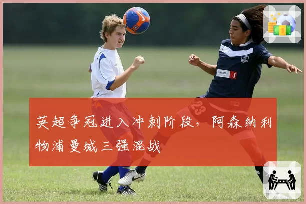 英超争冠进入冲刺阶段，阿森纳利物浦曼城三强混战