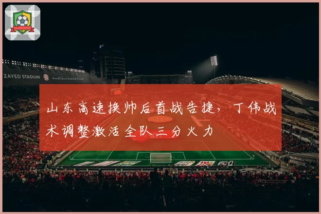 山东高速换帅后首战告捷，丁伟战术调整激活全队三分火力
