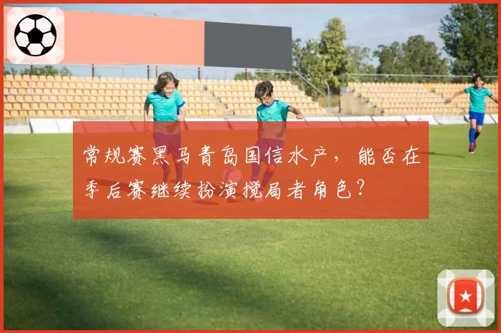 常规赛黑马青岛国信水产,能否在季后赛继续扮演搅局者角色?