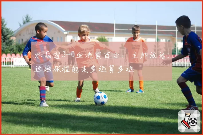 水晶宫3-0血洗紫百合,主帅放话:这趟旅程能走多远算多远