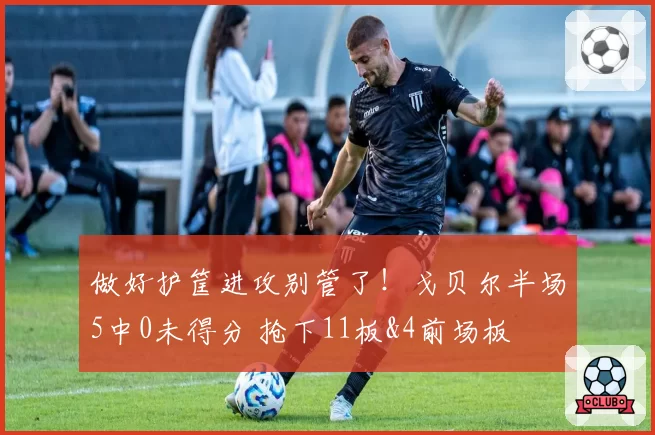 做好护筐进攻别管了!戈贝尔半场5中0未得分 抢下11板&4前场板