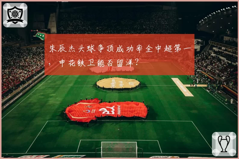 朱辰杰头球争顶成功率全中超第一，申花铁卫能否留洋？