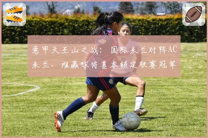 意甲天王山之战：国际米兰对阵AC米兰，谁赢球将基本锁定联赛冠军？