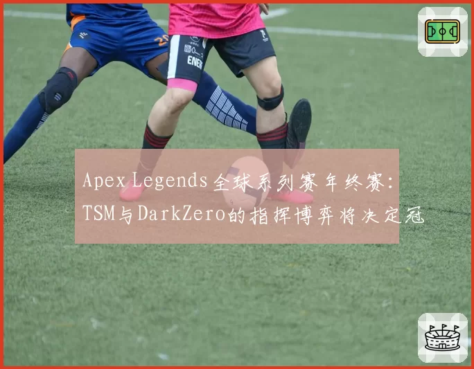 Apex Legends全球系列赛年终赛：TSM与DarkZero的指挥博弈将决定冠军归属。