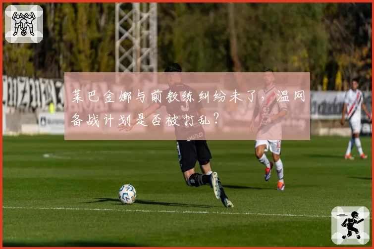 莱巴金娜与前教练纠纷未了，温网备战计划是否被打乱？