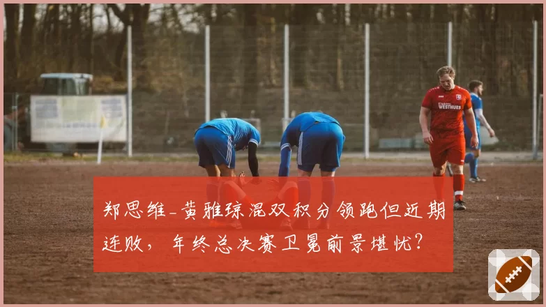 郑思维_黄雅琼混双积分领跑但近期连败，年终总决赛卫冕前景堪忧？