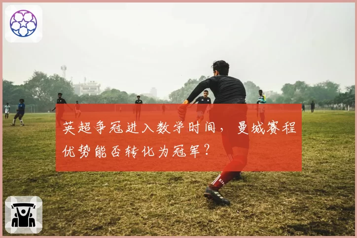 英超争冠进入数学时间,曼城赛程优势能否转化为冠军?