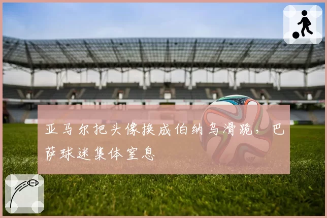 亚马尔把头像换成伯纳乌滑跪,巴萨球迷集体窒息